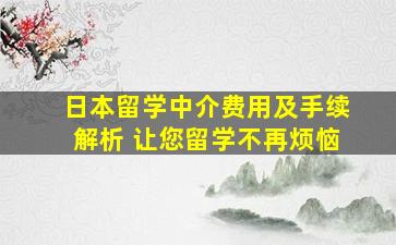 日本留学中介费用及手续解析 让您留学不再烦恼